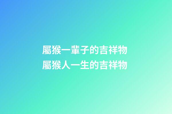 屬猴一輩子的吉祥物 屬猴人一生的吉祥物-第1張-觀點-玄機派